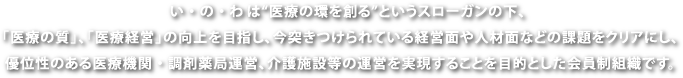 い・の・わは”医療の”環”を創る”というスローガンの下、「医療の質」、「医療経営」の向上を目指し、今突きつけられている経営面や人材面などの課題をクリアにし、優位性のある医療機関・調剤薬局運営、介護施設等の運営を実現することを目的とした会員制組織です。